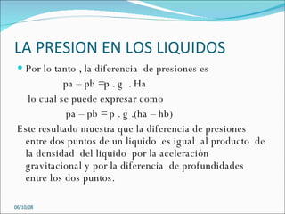 LA PRESION EN LOS LIQUIDOS Por lo tanto , la diferencia  de presiones es  pa – pb =p . g  . Ha  lo cual se puede expresar como  pa – pb = p . g .(ha – hb) Este resultado muestra que la diferencia de presiones entre dos puntos de un liquido  es igual  al producto  de  la densidad  del liquido  por la aceleración gravitacional y por la diferencia  de profundidades entre los dos puntos.  05/06/09 