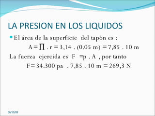LA PRESION EN LOS LIQUIDOS El área de la superficie  del tapón es :  A= ∏ . r = 3,14 . (0.05 m) = 7,85 . 10 m  La fuerza  ejercida es  F  =p . A , por tanto  F= 34.300 pa  . 7,85 . 10 m = 269,3 N  05/06/09 
