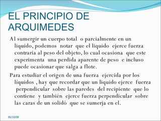 EL PRINCIPIO DE ARQUIMEDES Al sumergir un cuerpo total  o parcialmente en un liquido, podemos  notar  que el liquido  ejerce fuerza contraria al peso del objeto, lo cual ocasiona  que este experimenta  una perdida aparente de peso  e incluso puede ocasionar que salga a flote.  Para estudiar el origen de una fuerza  ejercida por los líquidos , hay que recordar que un liquido ejerce  fuerza  perpendicular  sobre las paredes  del recipiente  que lo contiene  y también  ejerce fuerza perpendicular  sobre  las caras de un solidó  que se sumerja en el. 05/06/09 
