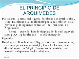 EL PRINCIPIO DE ARQUIMEDES Puesto que  la masa  del liquido  desplazado es igual  a pliq . V liq. Desplazado , al multiplicar por la aceleración  de la gravedad g, la siguiente expresión  del  principio  de Arquímedes  F emp =  peso del liquido desplazado, lo cual equivale a: pliq .g.V liq desplazado  = solidó sumergido. Ejemplo: Un objeto  solidó de masa 100g , atado  a un  dinamómetro, se  sumerge  en aceite (p= 0,8 g/cm.). La lectura  en el  dinamómetro  es 70 g-f . Determina la densidad  del  material del que esta hecho  el objeto. 05/06/09 