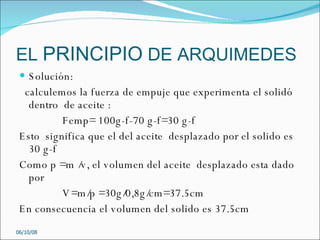 EL  PRINCIPIO  DE ARQUIMEDES Solución: calculemos la fuerza de empuje que experimenta el solidó  dentro  de aceite : Femp= 100g-f-70 g-f=30 g-f Esto  significa que el del aceite  desplazado por el solido es  30 g-f Como p =m /v, el volumen del aceite  desplazado esta dado por  V=m/p =30g/0,8g/cm=37.5cm En consecuencia el volumen del solido es 37.5cm 05/06/09 