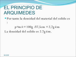 EL PRINCIPIO DE ARQUIMEDES Por tanto la densidad del material del solido es : p=m/v= 100g /37,5cm = 2,7g/cm La densidad del solido es 2.7g/cm. 05/06/09 