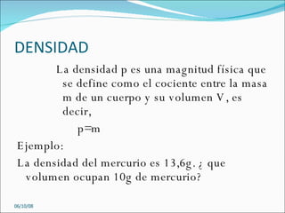DENSIDAD La densidad p es una magnitud física que se define como el cociente entre la masa m de un cuerpo y su volumen V, es decir, p=m Ejemplo:  La densidad del mercurio es 13,6g. ¿ que volumen ocupan 10g de mercurio? 05/06/09 