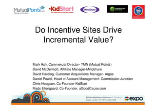Do Incentive Sites Drive
   Incremental Value?

Mark Ash, Commercial Director- TMN (Mutual Points)
David McDermott, Affiliate Manager-Mindshare
David Harding, Customer Acquisitions Manager- Argos
Daniel Powel, Head of Account Management- Commission Junction
Chris Hodgson, Co-Founder-KidStart
Mads Ellengaard, Co-Founder, aGoodCause.com
 