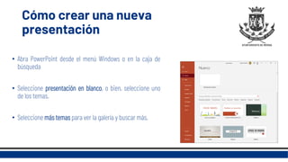 Cómo crear una nueva
presentación
• Abra PowerPoint desde el menú Windows o en la caja de
búsqueda
• Seleccione presentación en blanco, o bien, seleccione uno
de los temas.
• Seleccione más temas para ver la galería y buscar más.
 