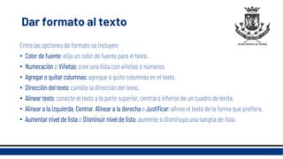 Dar formato al texto
Entre las opciones de formato se incluyen:
• Color de fuente: elija un color de fuente para el texto.
• Numeración o Viñetas: cree una lista con viñetas o números.
• Agregar o quitar columnas: agregue o quite columnas en el texto.
• Dirección del texto: cambie la dirección del texto.
• Alinear texto: conecte el texto a la parte superior, central o inferior de un cuadro de límite.
• Alinear a la izquierda, Centrar, Alinear a la derecha o Justificar: alinee el texto de la forma que prefiera.
• Aumentar nivel de lista o Disminuir nivel de lista: aumente o disminuya una sangría de lista.
 