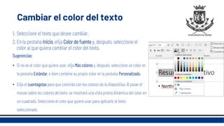 Cambiar el color del texto
1. Seleccione el texto que desee cambiar.
2. En la pestaña Inicio, elija Color de fuente y, después, seleccione el
color al que quiera cambiar el color del texto.
Sugerencias:
• Si no ve el color que quiere usar, elija Más colores y, después, seleccione un color en
la pestaña Estándar, o bien combine su propio color en la pestaña Personalizado.
• Elija el cuentagotas para que coincida con los colores de la diapositiva. Al pasar el
mouse sobre los colores de texto, se mostrará una vista previa dinámica del color en
un cuadrado. Seleccione el color que quiere usar para aplicarlo al texto
seleccionado.
 