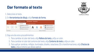 Dar formato al texto
1. Seleccione el texto.
2. En Herramientas de dibujo, elija Formato de forma.
3. Siga uno de estos procedimientos:
1. Para cambiar el color del texto, elija Relleno de texto y elija un color.
2. Para cambiar el color del contorno del texto, elija Contorno de texto y elija un color.
3. Para aplicar sombras, reflejos, iluminados, biseles, rotaciones 3D o transformaciones, elija Efectos de
texto y elija el efecto que desea aplicar.
 