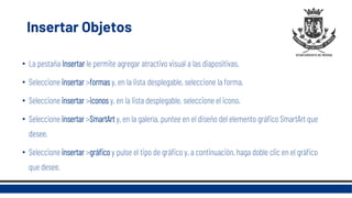 Insertar Objetos
• La pestaña Insertar le permite agregar atractivo visual a las diapositivas.
• Seleccione insertar >formas y, en la lista desplegable, seleccione la forma.
• Seleccione insertar >iconos y, en la lista desplegable, seleccione el icono.
• Seleccione insertar >SmartArt y, en la galería, puntee en el diseño del elemento gráfico SmartArt que
desee.
• Seleccione insertar >gráfico y pulse el tipo de gráfico y, a continuación, haga doble clic en el gráfico
que desee.
 