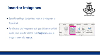 Insertar imágenes
• Seleccione el lugar donde desea insertar la imagen en la
diapositiva.
• Para insertar una imagen que esté guardada en su unidad
local o en un servidor interno, elija Imágenes, busque la
imagen y luego elija Insertar.
 