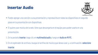 Insertar Audio
• Puede agregar una canción a una presentación y reproducirla en todas las diapositivas en segundo
plano en la presentación con diapositivas.
• Si quiere usar música de la web, tiene que descargarla en el equipo para poder usarla en una
presentación.
1. En la pestaña Insertar, haga clic en multimedia/audio y luego en Audio en Mi PC.
2. En el explorador de archivos, busque el archivo de música que desea usar y, a continuación, seleccione
Insertar.
 