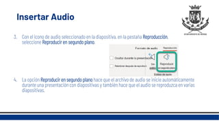 Insertar Audio
3. Con el icono de audio seleccionado en la diapositiva, en la pestaña Reproducción,
seleccione Reproducir en segundo plano.
4. La opción Reproducir en segundo plano hace que el archivo de audio se inicie automáticamente
durante una presentación con diapositivas y también hace que el audio se reproduzca en varias
diapositivas.
 