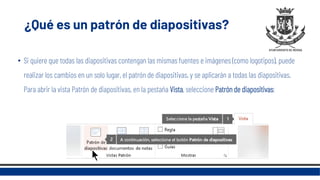 ¿Qué es un patrón de diapositivas?
• Si quiere que todas las diapositivas contengan las mismas fuentes e imágenes (como logotipos), puede
realizar los cambios en un solo lugar, el patrón de diapositivas, y se aplicarán a todas las diapositivas.
Para abrir la vista Patrón de diapositivas, en la pestaña Vista, seleccione Patrón de diapositivas:
 