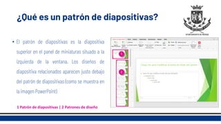 ¿Qué es un patrón de diapositivas?
• El patrón de diapositivas es la diapositiva
superior en el panel de miniaturas situado a la
izquierda de la ventana. Los diseños de
diapositiva relacionados aparecen justo debajo
del patrón de diapositivas (como se muestra en
la imagen PowerPoint)
1 Patrón de diapositivas | 2 Patrones de diseño
 