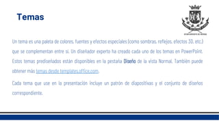 Temas
Un tema es una paleta de colores, fuentes y efectos especiales (como sombras, reflejos, efectos 3D, etc.)
que se complementan entre sí. Un diseñador experto ha creado cada uno de los temas en PowerPoint.
Estos temas prediseñados están disponibles en la pestaña Diseño de la vista Normal. También puede
obtener más temas desde templates.office.com.
Cada tema que use en la presentación incluye un patrón de diapositivas y el conjunto de diseños
correspondiente.
 