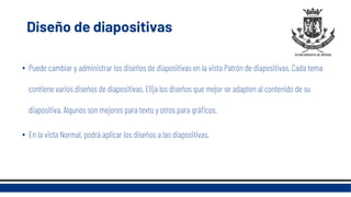 Diseño de diapositivas
• Puede cambiar y administrar los diseños de diapositivas en la vista Patrón de diapositivas. Cada tema
contiene varios diseños de diapositivas. Elija los diseños que mejor se adapten al contenido de su
diapositiva. Algunos son mejores para texto y otros para gráficos.
• En la vista Normal, podrá aplicar los diseños a las diapositivas.
 