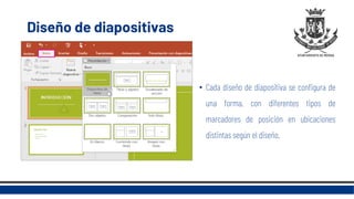 Diseño de diapositivas
• Cada diseño de diapositiva se configura de
una forma, con diferentes tipos de
marcadores de posición en ubicaciones
distintas según el diseño.
 