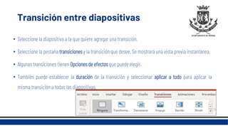 Transición entre diapositivas
• Seleccione la diapositiva a la que quiere agregar una transición.
• Seleccione la pestaña transiciones y la transición que desee. Se mostrará una vista previa instantánea.
• Algunas transiciones tienen Opciones de efectos que puede elegir.
• También puede establecer la duración de la transición y seleccionar aplicar a todo para aplicar la
misma transición a todas las diapositivas.
 