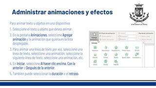 Administrar animaciones y efectos
Para animar texto u objetos en una diapositiva:
1. Seleccione el texto u objeto que desea animar.
2. En la pestaña Animaciones, seleccione Agregar
animación y la animación que quiera en la lista
desplegable.
3. Para animar una línea de texto por vez, seleccione una
línea de texto, seleccione una animación, seleccione la
siguiente línea de texto, seleccione una animación, etc.
4. En Iniciar, seleccione Al hacer clic encima, Con la
anterior o Después de la anterior.
5. También puede seleccionar la duración o el retraso.
 