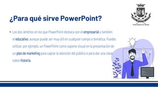 ¿Para qué sirve PowerPoint?
• Los dos ámbitos en los que PowerPoint destaca son el empresarial y también
el educativo, aunque puede ser muy útil en cualquier campo o temática. Puedes
utilizar, por ejemplo, un PowerPoint como soporte visual en la presentación de
un plan de marketing para captar la atención del público o para dar una clase
sobre historia.
 