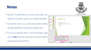Notas
• Durante la presentación, las notas del orador son
visibles en el monitor, pero no son visibles al público.
• El panel de notas es un cuadro que aparece debajo
de cada diapositiva. Púlselo para agregar notas.
• Si no ve el panel de notas o está minimizado, haga
clic en notas en la barra de tareas en la parte inferior
de la ventana de PowerPoint.
 
