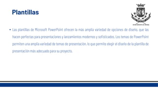 Plantillas
• Las plantillas de Microsoft PowerPoint ofrecen la más amplia variedad de opciones de diseño, que las
hacen perfectas para presentaciones y lanzamientos modernos y sofisticados. Los temas de PowerPoint
permiten una amplia variedad de temas de presentación, lo que permite elegir el diseño de la plantilla de
presentación más adecuado para su proyecto.
 