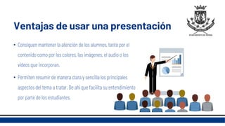 Ventajas de usar una presentación
• Consiguen mantener la atención de los alumnos, tanto por el
contenido como por los colores, las imágenes, el audio o los
vídeos que incorporan.
• Permiten resumir de manera clara y sencilla los principales
aspectos del tema a tratar. De ahí que facilita su entendimiento
por parte de los estudiantes.
 