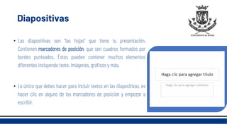 Diapositivas
• Las diapositivas son "las hojas" que tiene tu presentación.
Contienen marcadores de posición, que son cuadros formados por
bordes punteados. Éstos pueden contener muchos elementos
diferentes incluyendo texto, imágenes, gráficos y más.
• Lo único que debes hacer para incluir textos en las diapositivas, es
hacer clic en alguno de los marcadores de posición y empezar a
escribir.
 