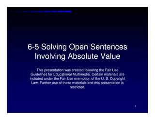 6-5 Solving Open Sentences
  Involving Absolute Value
     This presentation was created following the Fair Use
 Guidelines for Educational Multimedia. Certain materials are
included under the Fair Use exemption of the U. S. Copyright
 Law. Further use of these materials and this presentation is
                         restricted.




                                                                1
 