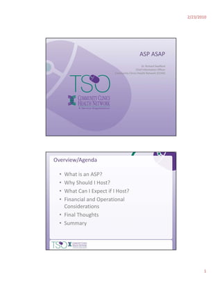 2/23/2010




                                             ASP ASAP
                                              Dr. Richard Swafford
                                         Chief Information Officer
                         Community Clinics Health Network (CCHN)




Overview/Agenda

  • What is an ASP?
  •    y
    Why Should I Host?
  • What Can I Expect if I Host?
  • Financial and Operational 
    Considerations
  • Final Thoughts
               g
  • Summary




                                                                            1
 