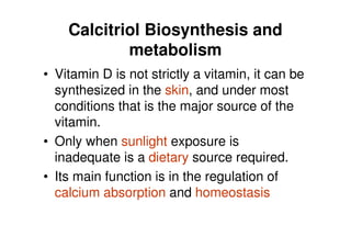 Calcitriol Biosynthesis and
            metabolism
• Vitamin D is not strictly a vitamin, it can be
  synthesized in the skin, and under most
  conditions that is the major source of the
  vitamin.
• Only when sunlight exposure is
  inadequate is a dietary source required.
• Its main function is in the regulation of
  calcium absorption and homeostasis
 