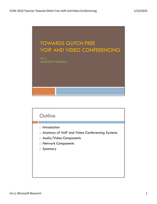 CCNC 2010 Tutorial: Towards Glitch Free VoIP and Video Conferencing           1/12/2010




                         TOWARDS GLITCH-FREE
                         VOIP AND VIDEO CONFERENCING
                         JIN LI
                         MICROSOFT RESEARCH




                        Outline
                    2


                             Introduction
                             Anatomy of VoIP and Video Conferencing Systems
                             Audio/Video Components
                             Network Components
                             Summary




Jin Li, Microsoft Research                                                           1
 