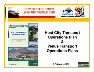 CITY OF CAPE TOWN
2010 FIFA WORLD CUP




            Host City Transport
             Operations Plan
                     &
             Venue Transport
             Operations Plans


                 3 February 2008
 