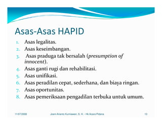 Asas-Asas HAPID
 1. Asas legalitas.
 2. Asas keseimbangan.
 3. Asas praduga tak bersalah (presumption of
        innocent).
 4.     Asas ganti rugi dan rehabilitasi.
 5.     Asas unifikasi.
 6.     Asas peradilan cepat, sederhana, dan biaya ringan.
 7.     Asas oportunitas.
 8.     Asas pemeriksaan pengadilan terbuka untuk umum.


11/07/2008        Joeni Arianto Kurniawan, S. H. - Hk Acara Pidana   10
 