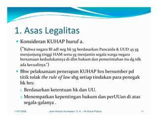 1. Asas Legalitas
    Konsideran KUHAP huruf a.
    (“Bahwa negara RI adl neg hk yg berdasarkan Pancasila & UUD 45 yg
    menjunjung tinggi HAM serta yg menjamin segala warga negara
    bersamaan kedudukannya di dlm hukum dan pemerintahan itu dg tdk
    ada kecualinya.”)
    Bhw pelaksanaan penerapan KUHAP hrs bersumber pd
    titik tolak the rule of law shg setiap tindakan para penegak
    hk hrs:
    1. Berdasarkan ketentuan hk dan UU.
    2. Menempatkan kepentingan hukum dan perUUan di atas
       segala-galanya .
11/07/2008         Joeni Arianto Kurniawan, S. H. - Hk Acara Pidana     11
 