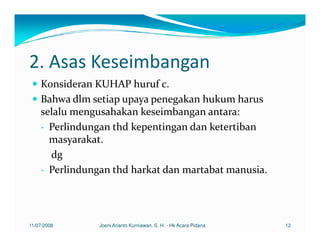 2. Asas Keseimbangan
    Konsideran KUHAP huruf c.
    Bahwa dlm setiap upaya penegakan hukum harus
    selalu mengusahakan keseimbangan antara:
    - Perlindungan thd kepentingan dan ketertiban
      masyarakat.
      dg
    - Perlindungan thd harkat dan martabat manusia.




11/07/2008      Joeni Arianto Kurniawan, S. H. - Hk Acara Pidana   12
 