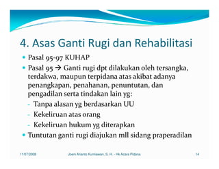 4. Asas Ganti Rugi dan Rehabilitasi
    Pasal 95-97 KUHAP
    Pasal 95 Ganti rugi dpt dilakukan oleh tersangka,
    terdakwa, maupun terpidana atas akibat adanya
    penangkapan, penahanan, penuntutan, dan
    pengadilan serta tindakan lain yg:
    - Tanpa alasan yg berdasarkan UU
    - Kekeliruan atas orang
    - Kekeliruan hukum yg diterapkan
    Tuntutan ganti rugi diajukan mll sidang praperadilan

11/07/2008      Joeni Arianto Kurniawan, S. H. - Hk Acara Pidana   14
 