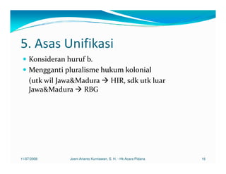 5. Asas Unifikasi
    Konsideran huruf b.
    Mengganti pluralisme hukum kolonial
    (utk wil Jawa&Madura HIR, sdk utk luar
    Jawa&Madura RBG




11/07/2008     Joeni Arianto Kurniawan, S. H. - Hk Acara Pidana   16
 