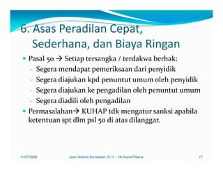 6. Asas Peradilan Cepat,
   Sederhana, dan Biaya Ringan
    Pasal 50 Setiap tersangka / terdakwa berhak:
    - Segera mendapat pemeriksaan dari penyidik
    - Segera diajukan kpd penuntut umum oleh penyidik
    - Segera diajukan ke pengadilan oleh penuntut umum
    - Segera diadili oleh pengadilan
    Permasalahan KUHAP tdk mengatur sanksi apabila
    ketentuan spt dlm psl 50 di atas dilanggar.



11/07/2008     Joeni Arianto Kurniawan, S. H. - Hk Acara Pidana   17
 