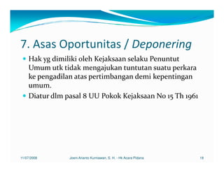 7. Asas Oportunitas / Deponering
    Hak yg dimiliki oleh Kejaksaan selaku Penuntut
    Umum utk tidak mengajukan tuntutan suatu perkara
    ke pengadilan atas pertimbangan demi kepentingan
    umum.
    Diatur dlm pasal 8 UU Pokok Kejaksaan No 15 Th 1961




11/07/2008      Joeni Arianto Kurniawan, S. H. - Hk Acara Pidana   18
 