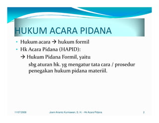 HUKUM ACARA PIDANA
 • Hukum acara     hukum formil
 • Hk Acara Pidana (HAPID):
     Hukum Pidana Formil, yaitu
      sbg aturan hk. yg mengatur tata cara / prosedur
      penegakan hukum pidana materiil.




11/07/2008     Joeni Arianto Kurniawan, S. H. - Hk Acara Pidana   2
 