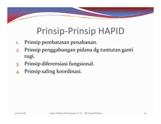 Prinsip-Prinsip HAPID
 1. Prinsip pembatasan penahanan.
 2. Prinsip penggabungan pidana dg tuntutan ganti
    rugi.
 3. Prinsip diferensiasi fungsional.
 4. Prinsip saling koordinasi.




11/07/2008      Joeni Arianto Kurniawan, S. H. - Hk Acara Pidana   20
 