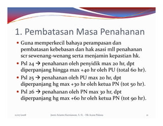 1. Pembatasan Masa Penahanan
     Guna memperkecil bahaya perampasan dan
     pembatasan kebebasan dan hak asasi mll penahanan
     scr sewenang-wenang serta menjamin kepastian hk.
     Psl 24 penahanan oleh penyidik max 20 hr, dpt
     diperpanjang hingga max +40 hr oleh PU (total 60 hr).
     Psl 25 penahanan oleh PU max 20 hr, dpt
     diperpanjang hg max +30 hr oleh ketua PN (tot 50 hr).
     Psl 26 penahanan oleh PN max 30 hr, dpt
     diperpanjang hg max +60 hr oleh ketua PN (tot 90 hr).

11/07/2008       Joeni Arianto Kurniawan, S. H. - Hk Acara Pidana   21
 
