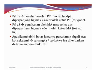 Psl 27 penahanan oleh PT max 30 hr, dpt
     diperpanjang hg max + 60 hr oleh ketua PT (tot 90hr).
     Psl 28 penahanan oleh MA max 50 hr, dpt
     diperpanjang hg max +60 hr oleh ketua MA (tot 110
     hr).
     Apabila melebihi batas lamanya penahanan sbg di atas
     konsekuensi tersangka / terdakwa hrs dikeluarkan
     dr tahanan demi hukum.




11/07/2008       Joeni Arianto Kurniawan, S. H. - Hk Acara Pidana   22
 