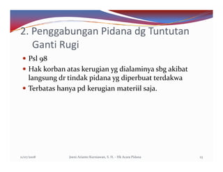 2. Penggabungan Pidana dg Tuntutan
   Ganti Rugi
     Psl 98
     Hak korban atas kerugian yg dialaminya sbg akibat
     langsung dr tindak pidana yg diperbuat terdakwa
     Terbatas hanya pd kerugian materiil saja.




11/07/2008       Joeni Arianto Kurniawan, S. H. - Hk Acara Pidana   23
 