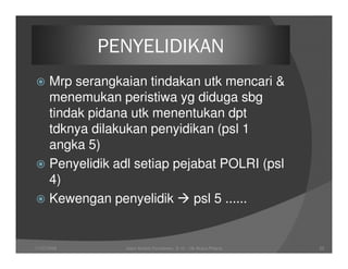 PENYELIDIKAN
      Mrp serangkaian tindakan utk mencari &
      menemukan peristiwa yg diduga sbg
      tindak pidana utk menentukan dpt
      tdknya dilakukan penyidikan (psl 1
      angka 5)
      Penyelidik adl setiap pejabat POLRI (psl
      4)
      Kewengan penyelidik      psl 5 ......


11/07/2008         Joeni Arianto Kurniawan, S. H. - Hk Acara Pidana   25
 