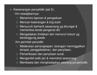 Kewenangan penyelidik (psl 5):
      - Krn kewajibannya:
         1. Menerima laporan & pengaduan
         2. Mencari keterangan & brg bukti
         3. Menyuruh berhenti seseorang yg dicurigai &
            memeriksa tanda pengenal diri
         4. Mengadakan tindakan lain menurut hukum yg
            bertanggung jawab.
      - Krn perintah penyidik:
         1. Melakukan penangkapan, larangan meninggalkan
            tempat, penggeledahan, dan penyitaan.
         2. Pemeriksaan dan penyitaan surat.
         3. Mengambil sidik jari & memotret seseorang.
         4. Membawa dan menghadapkan seorang pd penyidik.

11/07/2008          Joeni Arianto Kurniawan, S. H. - Hk Acara Pidana   26
 