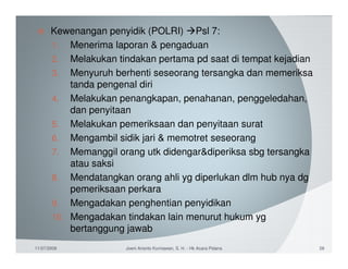 Kewenangan penyidik (POLRI) Psl 7:
       1. Menerima laporan & pengaduan
       2. Melakukan tindakan pertama pd saat di tempat kejadian
       3. Menyuruh berhenti seseorang tersangka dan memeriksa
           tanda pengenal diri
       4. Melakukan penangkapan, penahanan, penggeledahan,
           dan penyitaan
       5. Melakukan pemeriksaan dan penyitaan surat
       6. Mengambil sidik jari & memotret seseorang
       7. Memanggil orang utk didengar&diperiksa sbg tersangka
           atau saksi
       8. Mendatangkan orang ahli yg diperlukan dlm hub nya dg
           pemeriksaan perkara
       9. Mengadakan penghentian penyidikan
       10. Mengadakan tindakan lain menurut hukum yg
           bertanggung jawab
11/07/2008             Joeni Arianto Kurniawan, S. H. - Hk Acara Pidana   28
 