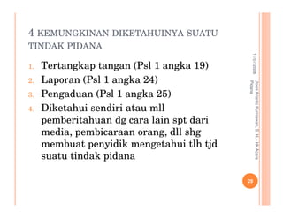 4 KEMUNGKINAN DIKETAHUINYA SUATU
TINDAK PIDANA




                                                       11/07/2008
1.   Tertangkap tangan (Psl 1 angka 19)
2.   Laporan (Psl 1 angka 24)




                                           Pidana
                                           Joeni Arianto Kurniawan, S. H. - Hk Acara
3.   Pengaduan (Psl 1 angka 25)
4.   Diketahui sendiri atau mll
     pemberitahuan dg cara lain spt dari
     media, pembicaraan orang, dll shg
     membuat penyidik mengetahui tlh tjd
     suatu tindak pidana

                                           29
 