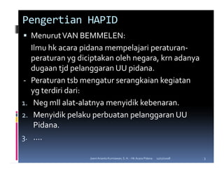 Pengertian HAPID
     Menurut VAN BEMMELEN:
     Ilmu hk acara pidana mempelajari peraturan-
     peraturan yg diciptakan oleh negara, krn adanya
     dugaan tjd pelanggaran UU pidana.
-    Peraturan tsb mengatur serangkaian kegiatan
     yg terdiri dari:
1.    Neg mll alat-alatnya menyidik kebenaran.
2.    Menyidik pelaku perbuatan pelanggaran UU
      Pidana.
3.    ....

                     Joeni Arianto Kurniawan, S. H. - Hk Acara Pidana   11/07/2008   3
 